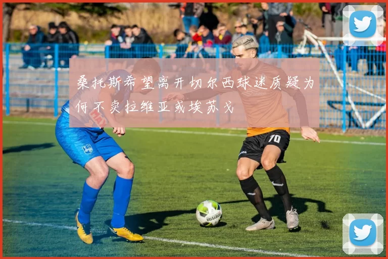 桑托斯希望离开切尔西球迷质疑为何不卖拉维亚或埃苏戈