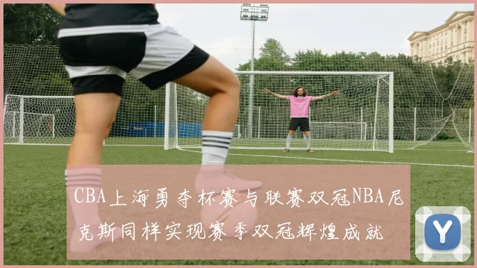 CBA上海勇夺杯赛与联赛双冠NBA尼克斯同样实现赛季双冠辉煌成就