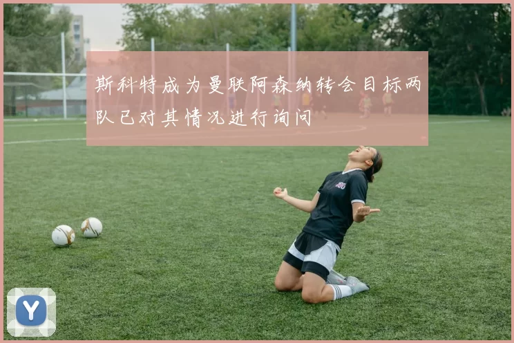 斯科特成为曼联阿森纳转会目标两队已对其情况进行询问