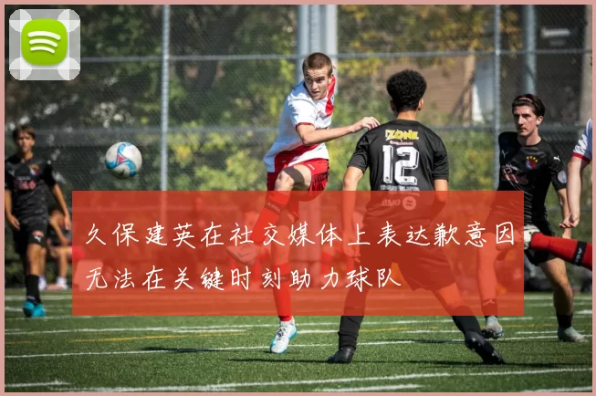 久保建英在社交媒体上表达歉意因无法在关键时刻助力球队