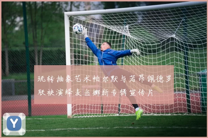 玩转抽象艺术帕尔默与若昂佩德罗联袂演绎麦当娜新专辑宣传片