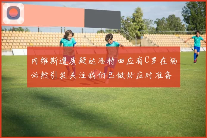 内维斯遭质疑达洛特回应有C罗在场必然引发关注我们已做好应对准备