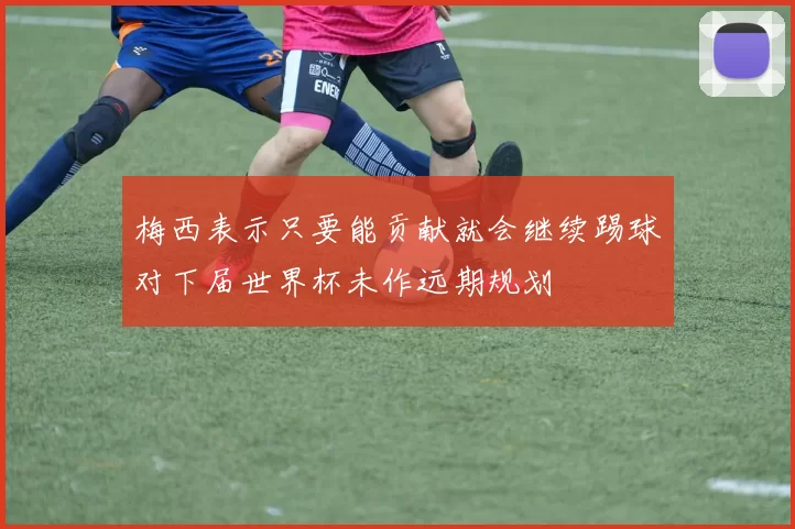 梅西表示只要能贡献就会继续踢球对下届世界杯未作远期规划